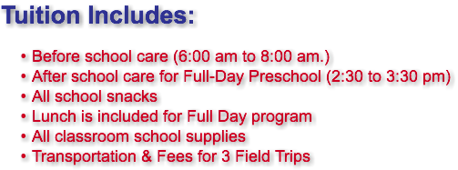 Tuition Includes: Before school care (6:00 am to 8:00 am.) After school care for Full-Day Preschool (2:30 to 3:30 pm) All school snacks Lunch is included for Full Day program All classroom school supplies Transportation & Fees for 3 Field Trips